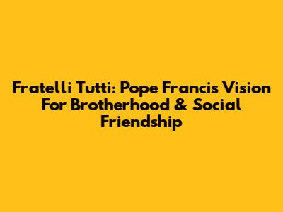 Fratelli Tutti: Pope Francis' Vision For Brotherhood & Social Friendship