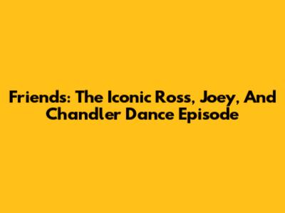 Friends: The Iconic Ross, Joey, And Chandler Dance Episode