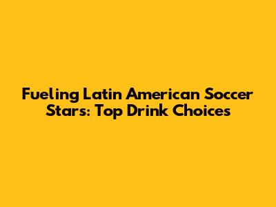 Fueling Latin American Soccer Stars: Top Drink Choices