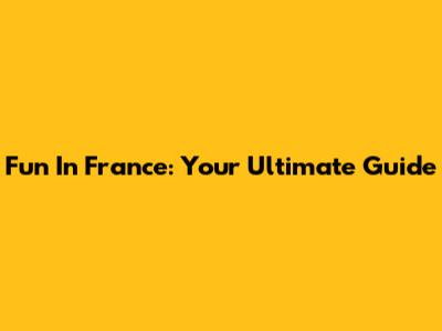 Fun In France: Your Ultimate Guide