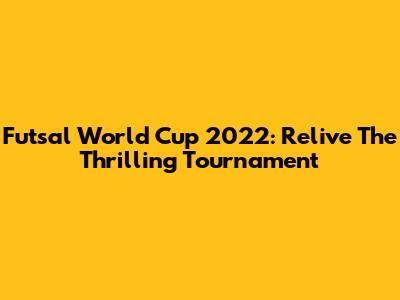 Futsal World Cup 2022: Relive The Thrilling Tournament