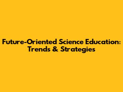 Future-Oriented Science Education: Trends & Strategies