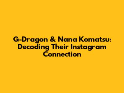G-Dragon & Nana Komatsu: Decoding Their Instagram Connection