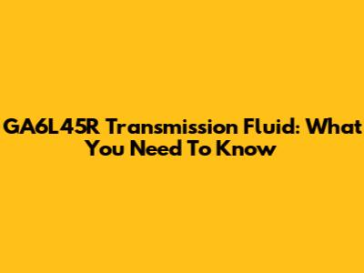 GA6L45R Transmission Fluid: What You Need To Know