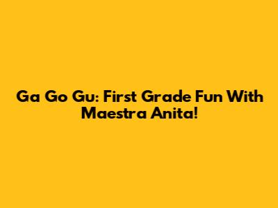 Ga Go Gu: First Grade Fun With Maestra Anita!