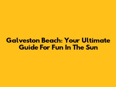 Galveston Beach: Your Ultimate Guide For Fun In The Sun