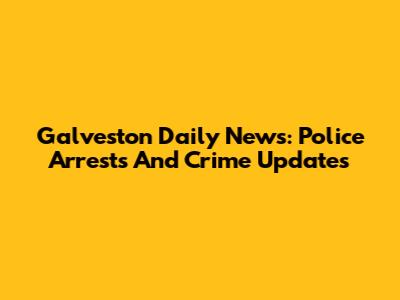Galveston Daily News: Police Arrests And Crime Updates