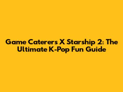 Game Caterers X Starship 2: The Ultimate K-Pop Fun Guide