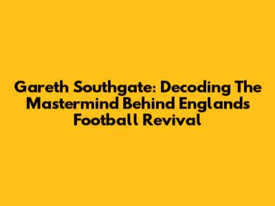 Gareth Southgate: Decoding The Mastermind Behind England's Football Revival