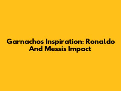 Garnacho's Inspiration: Ronaldo And Messi's Impact