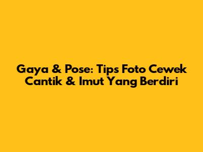 Gaya & Pose: Tips Foto Cewek Cantik & Imut Yang Berdiri