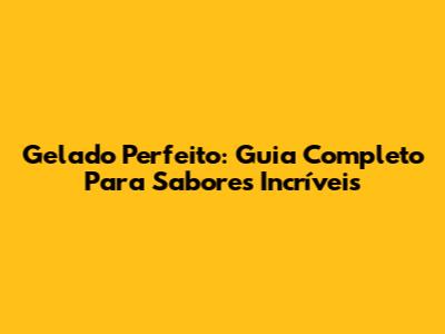 Gelado Perfeito: Guia Completo Para Sabores Incríveis