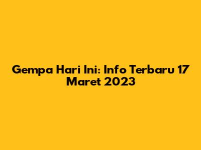 Gempa Hari Ini: Info Terbaru 17 Maret 2023