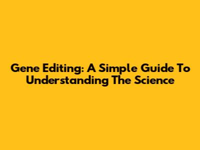 Gene Editing: A Simple Guide To Understanding The Science