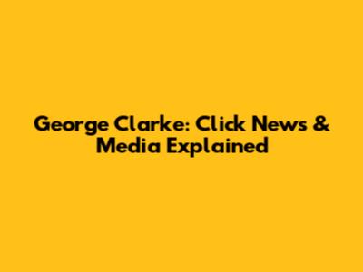 George Clarke: Click News & Media Explained
