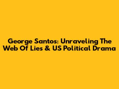 George Santos: Unraveling The Web Of Lies & US Political Drama