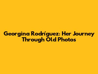 Georgina Rodríguez: Her Journey Through Old Photos