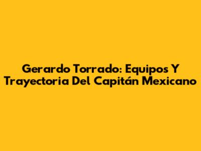 Gerardo Torrado: Equipos Y Trayectoria Del Capitán Mexicano