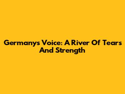 Germany's Voice: A River Of Tears And Strength