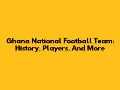 Ghana National Football Team: History, Players, And More