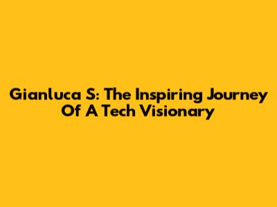 Gianluca S: The Inspiring Journey Of A Tech Visionary