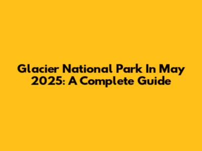 Glacier National Park In May 2025: A Complete Guide