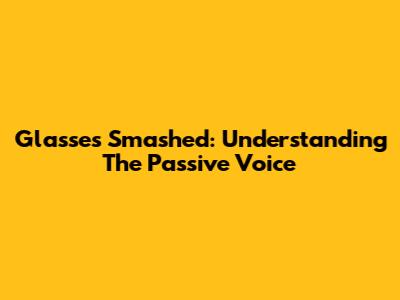 Glasses Smashed: Understanding The Passive Voice