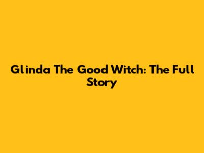 Glinda The Good Witch: The Full Story