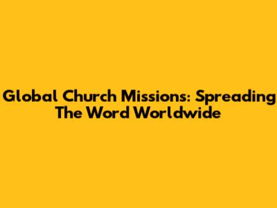 Global Church Missions: Spreading The Word Worldwide