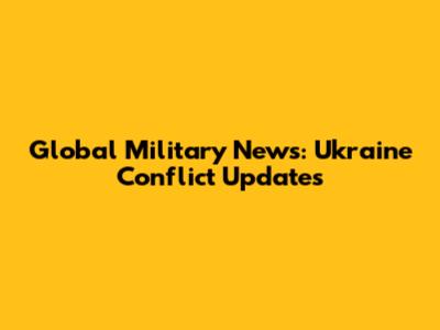 Global Military News: Ukraine Conflict Updates