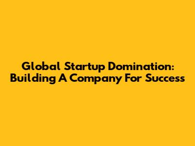 Global Startup Domination: Building A Company For Success