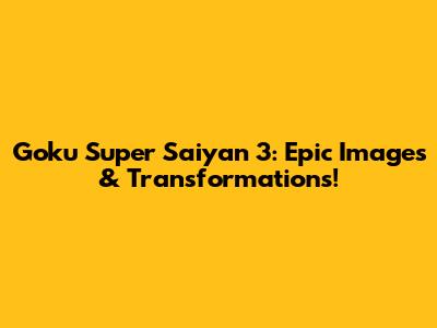 Goku Super Saiyan 3: Epic Images & Transformations!