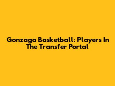 Gonzaga Basketball: Players In The Transfer Portal