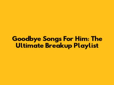 Goodbye Songs For Him: The Ultimate Breakup Playlist