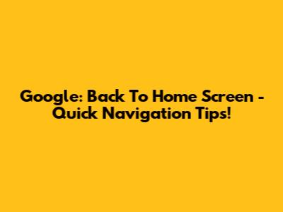 Google: Back To Home Screen - Quick Navigation Tips!