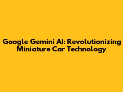 Google Gemini AI: Revolutionizing Miniature Car Technology