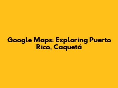 Google Maps: Exploring Puerto Rico, Caquetá