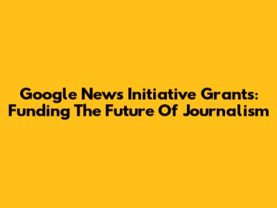 Google News Initiative Grants: Funding The Future Of Journalism