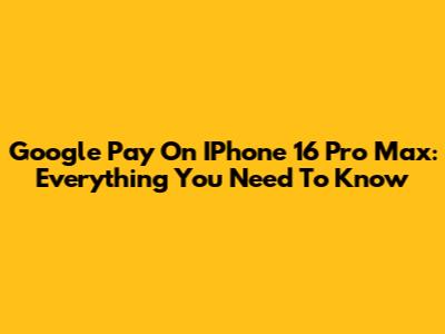 Google Pay On IPhone 16 Pro Max: Everything You Need To Know