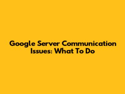 Google Server Communication Issues: What To Do