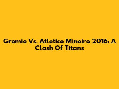 Gremio Vs. Atletico Mineiro 2016: A Clash Of Titans