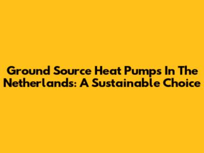 Ground Source Heat Pumps In The Netherlands: A Sustainable Choice