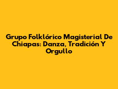 Grupo Folklórico Magisterial De Chiapas: Danza, Tradición Y Orgullo