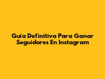 Guía Definitiva Para Ganar Seguidores En Instagram