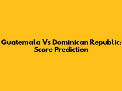 Guatemala Vs Dominican Republic: Score Prediction