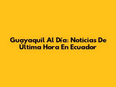 Guayaquil Al Día: Noticias De Última Hora En Ecuador
