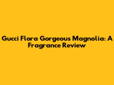 Gucci Flora Gorgeous Magnolia: A Fragrance Review