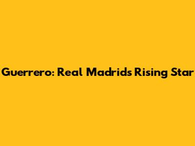 Guerrero: Real Madrid's Rising Star