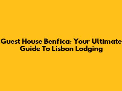 Guest House Benfica: Your Ultimate Guide To Lisbon Lodging