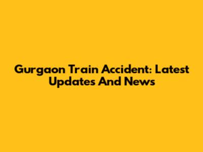 Gurgaon Train Accident: Latest Updates And News